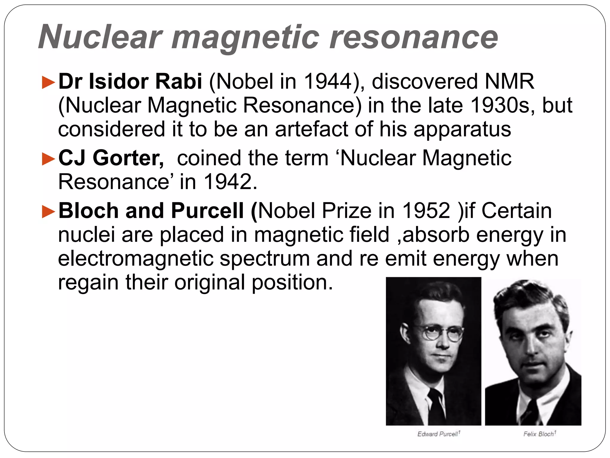 Nuclear magnetic resonance
►Dr Isidor Rabi (Nobel in 1944), discovered NMR
(Nuclear Magnetic Resonance) in the late 1930s, but
considered it to be an artefact of his apparatus
►CJ Gorter, coined the term ‘Nuclear Magnetic
Resonance’ in 1942.
►Bloch and Purcell (Nobel Prize in 1952 )if Certain
nuclei are placed in magnetic field ,absorb energy in
electromagnetic spectrum and re emit energy when
regain their original position.
 