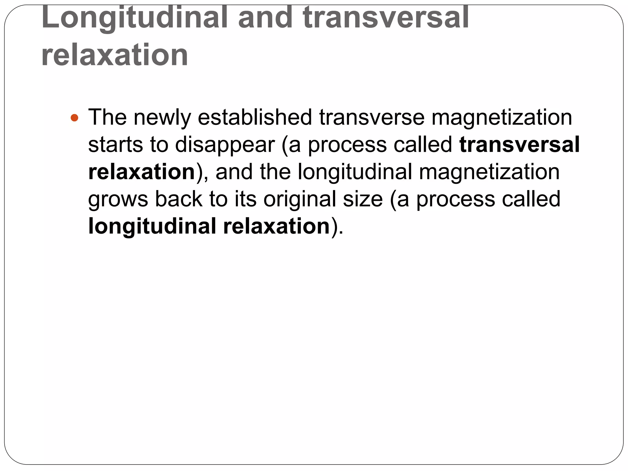 Longitudinal and transversal
relaxation
 The newly established transverse magnetization
starts to disappear (a process called transversal
relaxation), and the longitudinal magnetization
grows back to its original size (a process called
longitudinal relaxation).
 