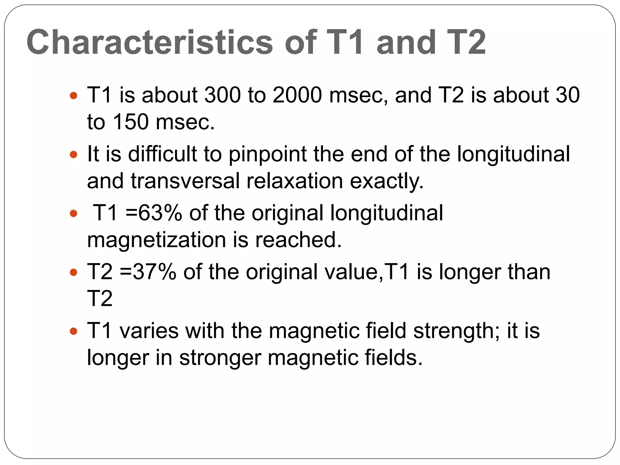 Characteristics of T1 and T2
 T1 is about 300 to 2000 msec, and T2 is about 30
to 150 msec.
 It is difficult to pinpoint the end of the longitudinal
and transversal relaxation exactly.
 T1 =63% of the original longitudinal
magnetization is reached.
 T2 =37% of the original value,T1 is longer than
T2
 T1 varies with the magnetic field strength; it is
longer in stronger magnetic fields.
 