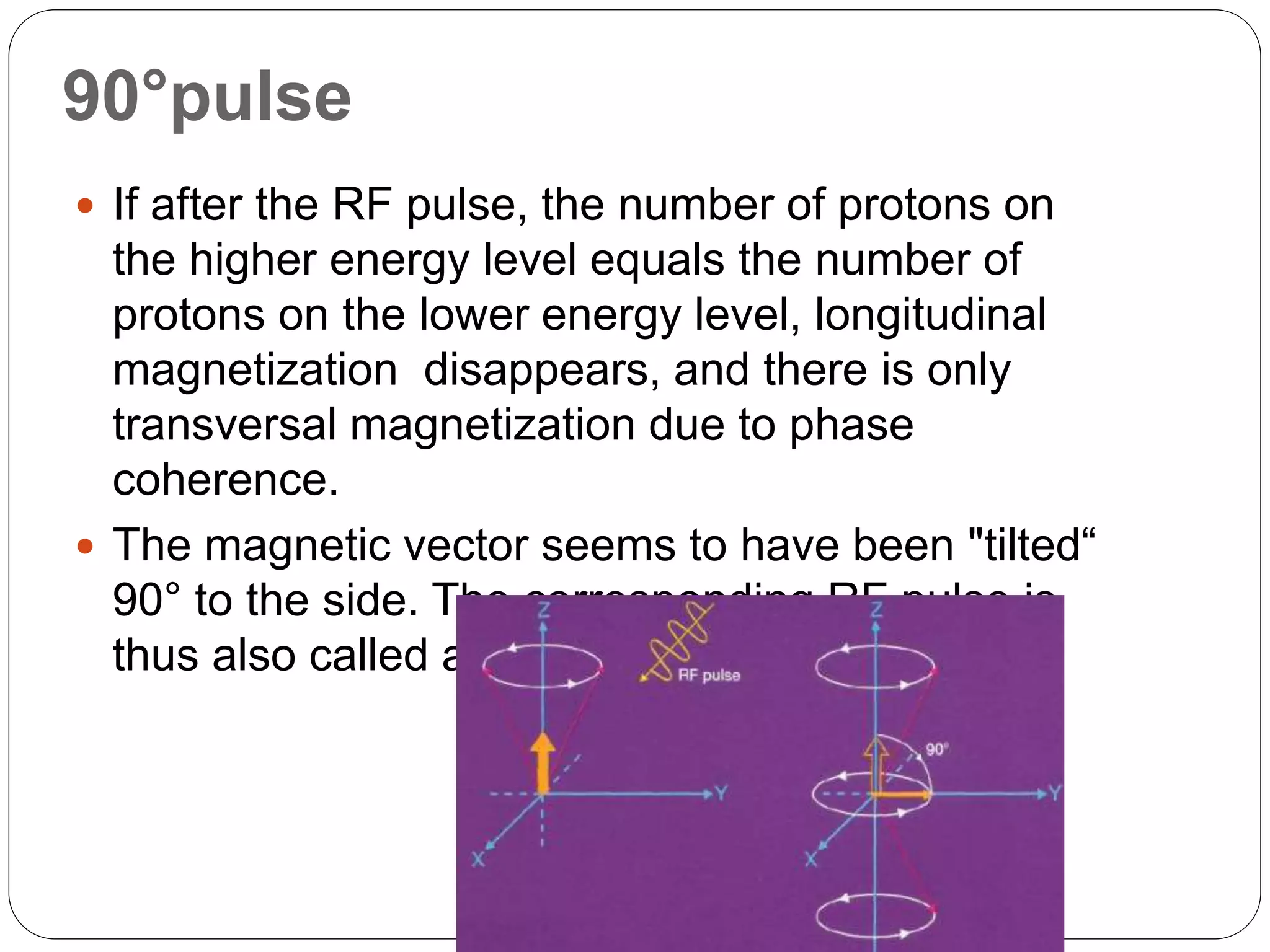 90°pulse
 If after the RF pulse, the number of protons on
the higher energy level equals the number of
protons on the lower energy level, longitudinal
magnetization disappears, and there is only
transversal magnetization due to phase
coherence.
 The magnetic vector seems to have been "tilted“
90° to the side. The corresponding RF pulse is
thus also called a 90° pulse
 