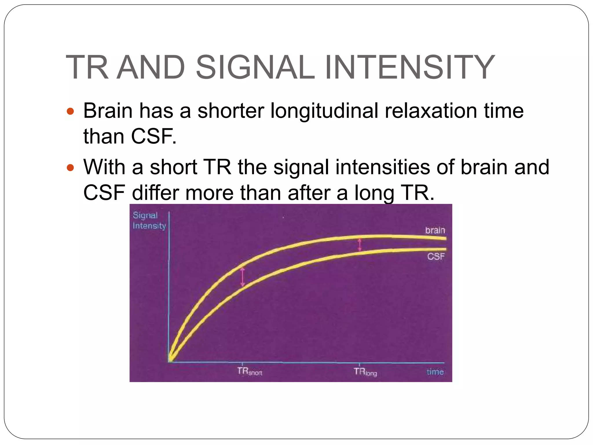 TR AND SIGNAL INTENSITY
 Brain has a shorter longitudinal relaxation time
than CSF.
 With a short TR the signal intensities of brain and
CSF differ more than after a long TR.
 