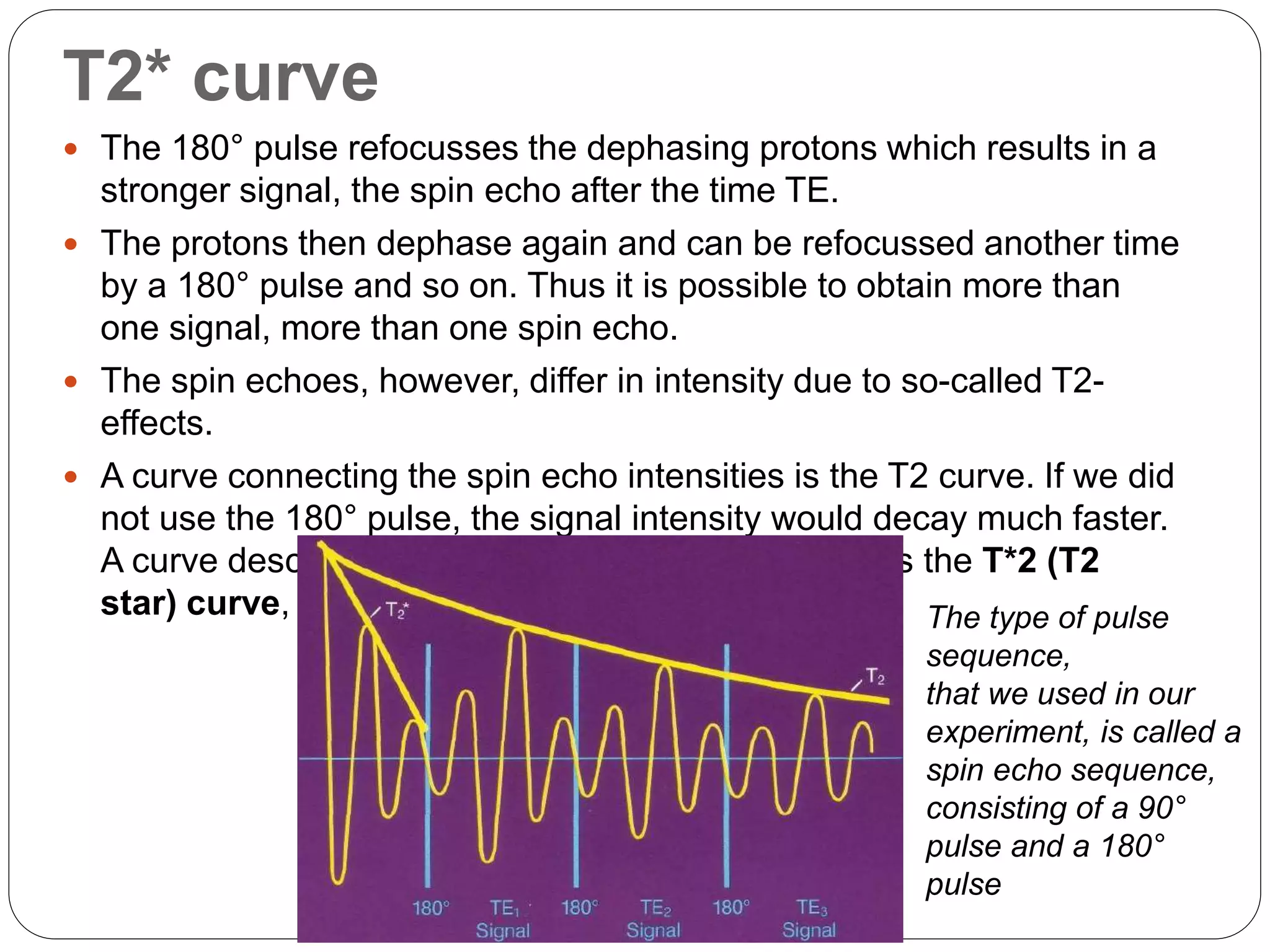 T2* curve
 The 180° pulse refocusses the dephasing protons which results in a
stronger signal, the spin echo after the time TE.
 The protons then dephase again and can be refocussed another time
by a 180° pulse and so on. Thus it is possible to obtain more than
one signal, more than one spin echo.
 The spin echoes, however, differ in intensity due to so-called T2-
effects.
 A curve connecting the spin echo intensities is the T2 curve. If we did
not use the 180° pulse, the signal intensity would decay much faster.
A curve describing the signal intensity in that case is the T*2 (T2
star) curve, The type of pulse
sequence,
that we used in our
experiment, is called a
spin echo sequence,
consisting of a 90°
pulse and a 180°
pulse
 