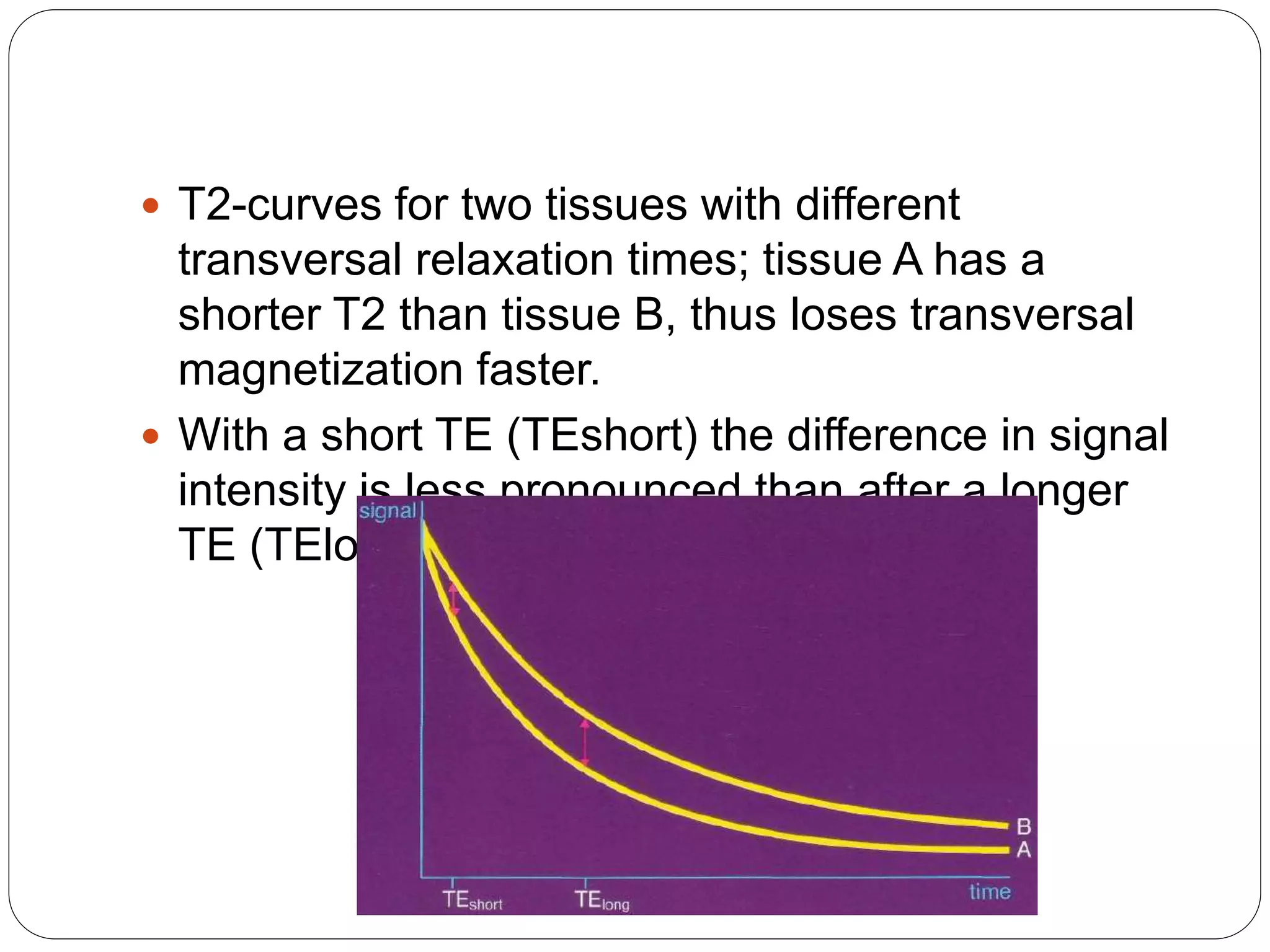  T2-curves for two tissues with different
transversal relaxation times; tissue A has a
shorter T2 than tissue B, thus loses transversal
magnetization faster.
 With a short TE (TEshort) the difference in signal
intensity is less pronounced than after a longer
TE (TElong).
 