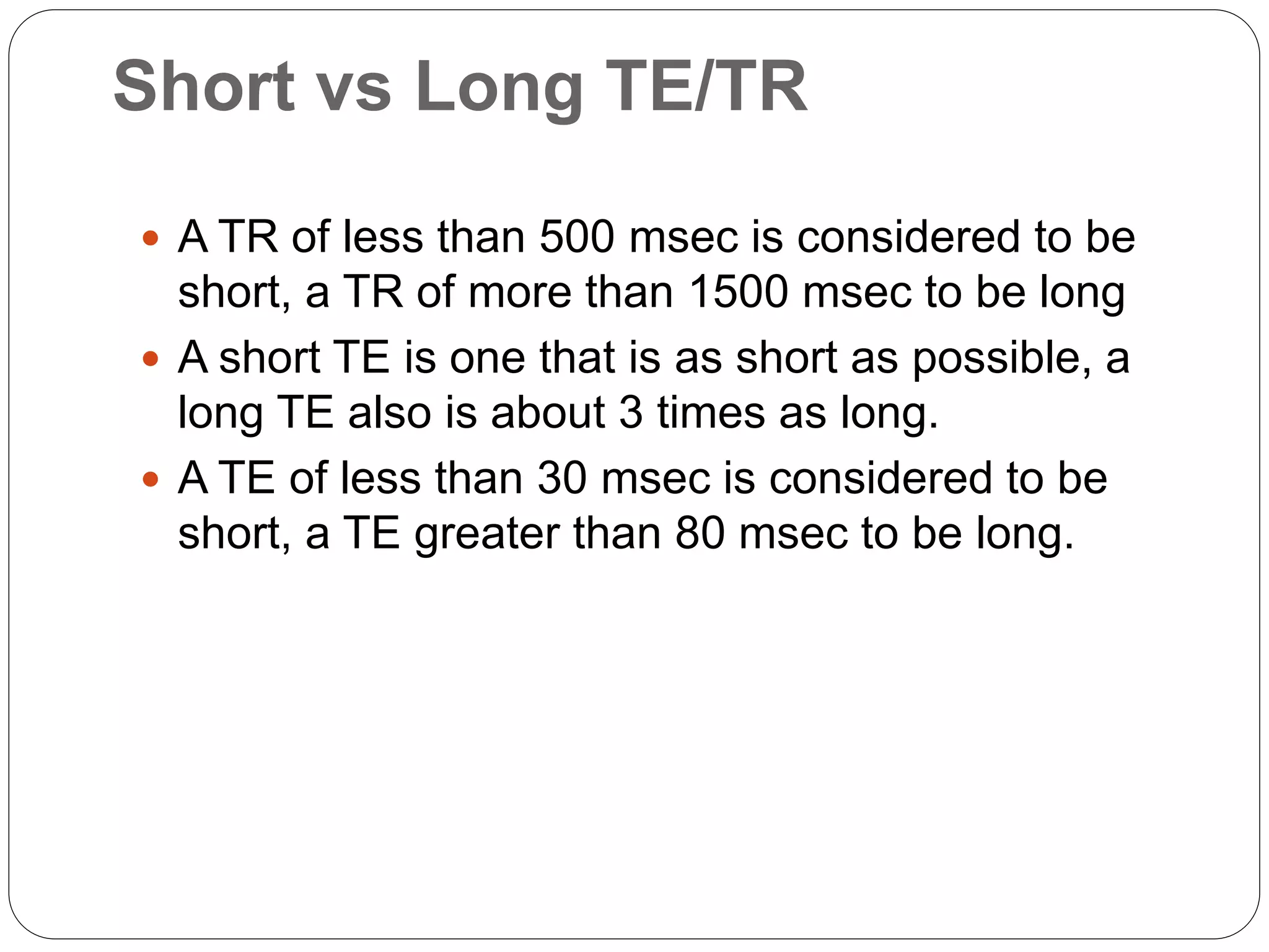 Short vs Long TE/TR
 A TR of less than 500 msec is considered to be
short, a TR of more than 1500 msec to be long
 A short TE is one that is as short as possible, a
long TE also is about 3 times as long.
 A TE of less than 30 msec is considered to be
short, a TE greater than 80 msec to be long.
 
