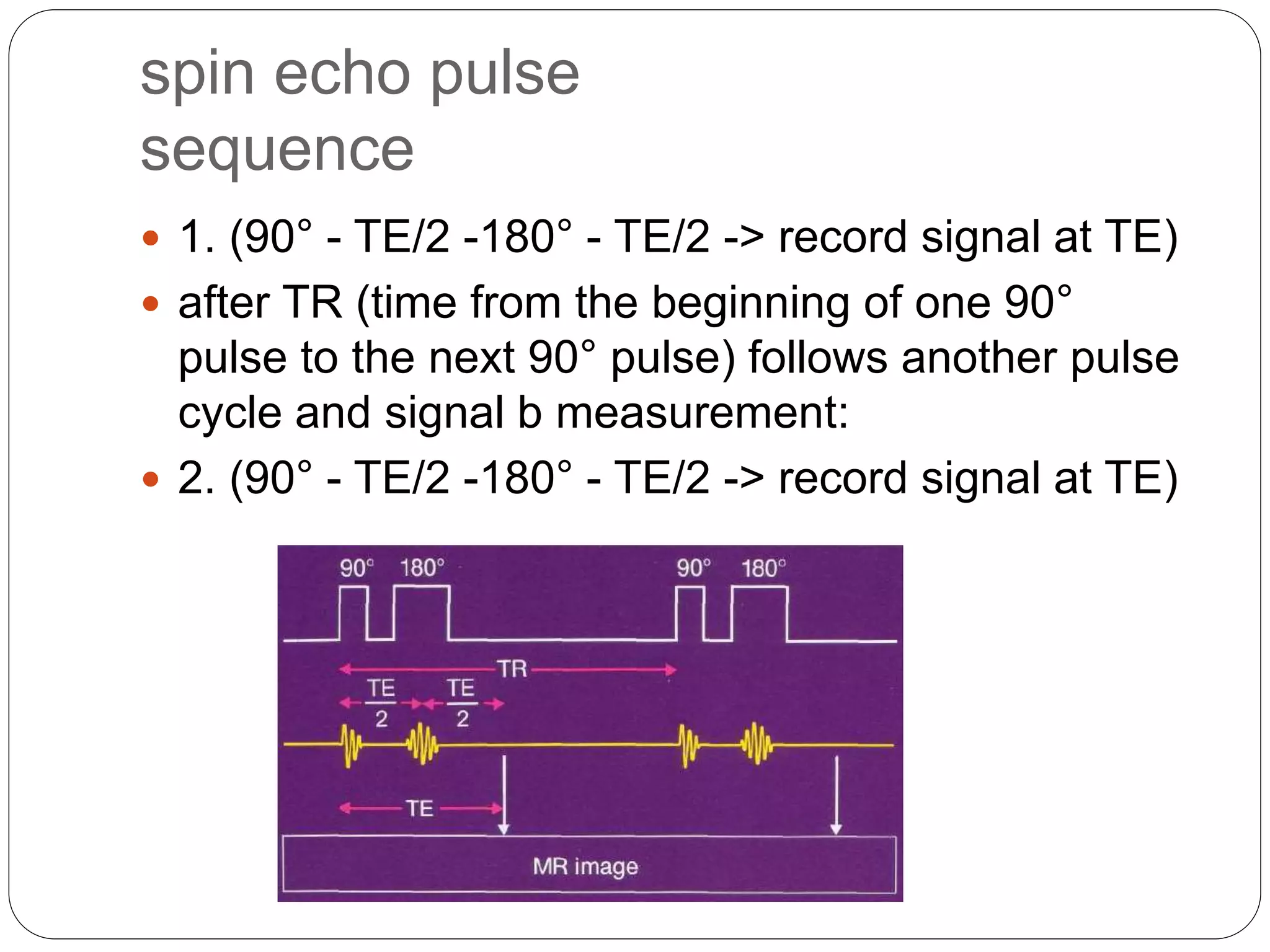 spin echo pulse
sequence
 1. (90° - TE/2 -180° - TE/2 -> record signal at TE)
 after TR (time from the beginning of one 90°
pulse to the next 90° pulse) follows another pulse
cycle and signal b measurement:
 2. (90° - TE/2 -180° - TE/2 -> record signal at TE)
 