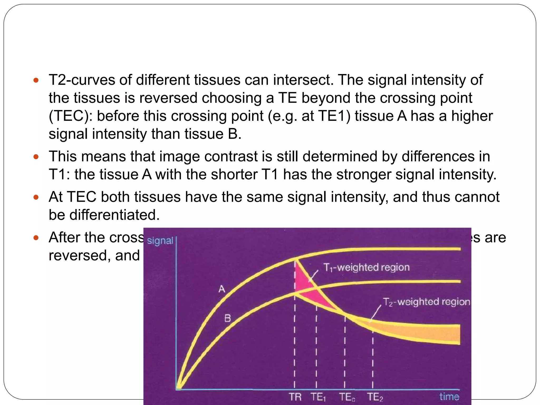  T2-curves of different tissues can intersect. The signal intensity of
the tissues is reversed choosing a TE beyond the crossing point
(TEC): before this crossing point (e.g. at TE1) tissue A has a higher
signal intensity than tissue B.
 This means that image contrast is still determined by differences in
T1: the tissue A with the shorter T1 has the stronger signal intensity.
 At TEC both tissues have the same signal intensity, and thus cannot
be differentiated.
 After the crossing point (e.g. at TE2) the relative signal intensities are
reversed, and tissue B has the stronger signal
 