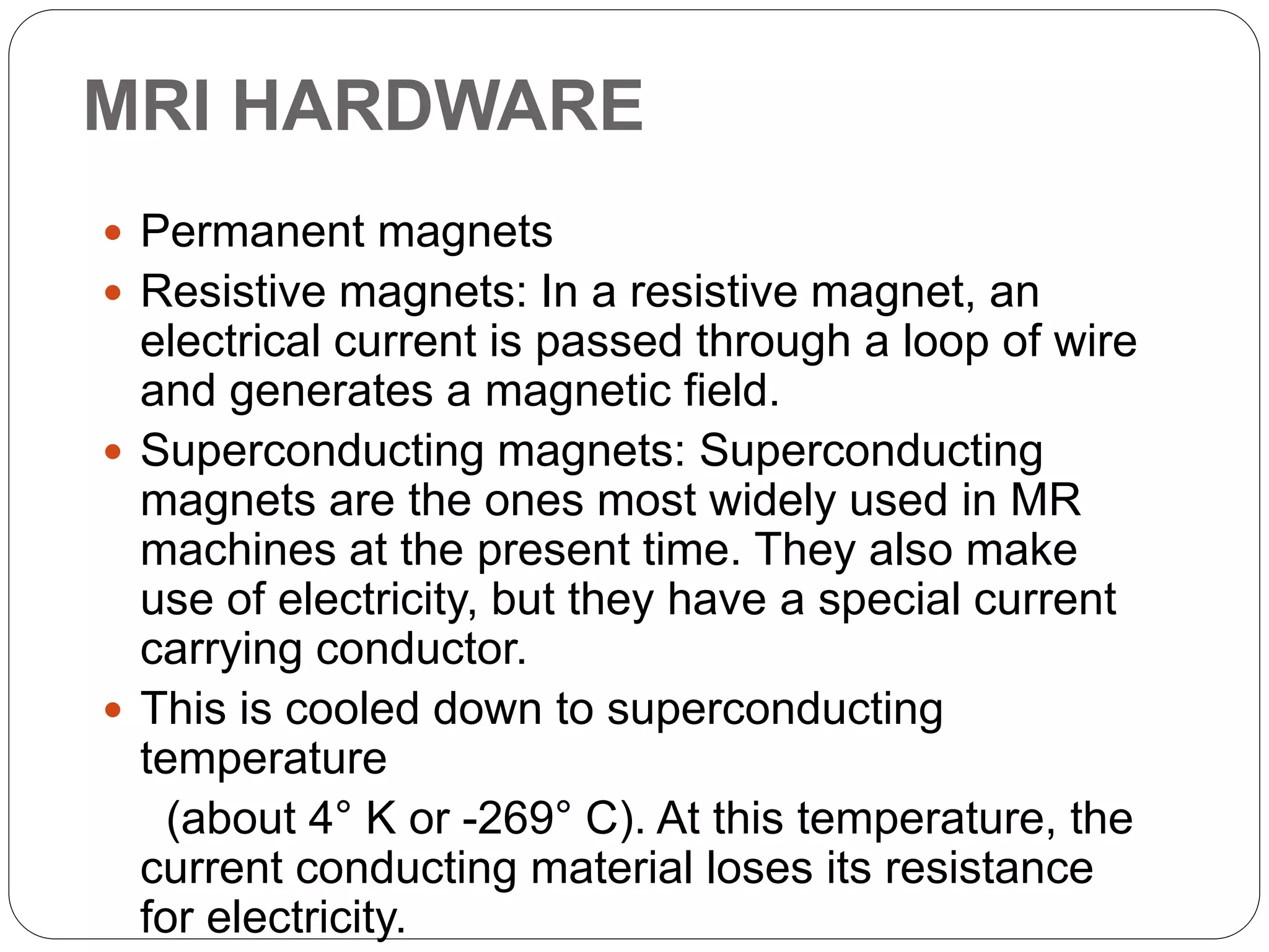MRI HARDWARE
 Permanent magnets
 Resistive magnets: In a resistive magnet, an
electrical current is passed through a loop of wire
and generates a magnetic field.
 Superconducting magnets: Superconducting
magnets are the ones most widely used in MR
machines at the present time. They also make
use of electricity, but they have a special current
carrying conductor.
 This is cooled down to superconducting
temperature
(about 4° K or -269° C). At this temperature, the
current conducting material loses its resistance
for electricity.
 