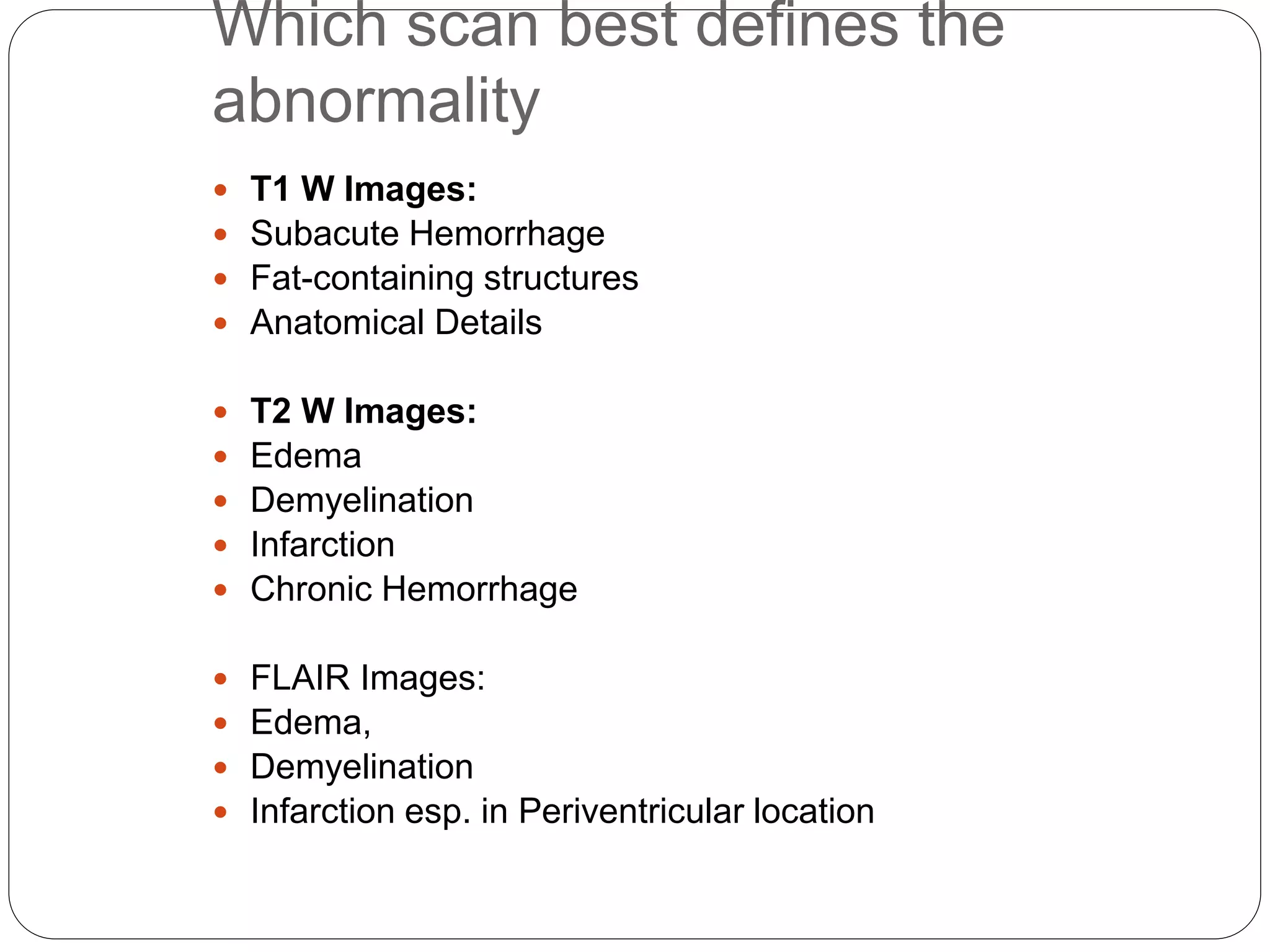 Which scan best defines the
abnormality
 T1 W Images:
 Subacute Hemorrhage
 Fat-containing structures
 Anatomical Details
 T2 W Images:
 Edema
 Demyelination
 Infarction
 Chronic Hemorrhage
 FLAIR Images:
 Edema,
 Demyelination
 Infarction esp. in Periventricular location
 