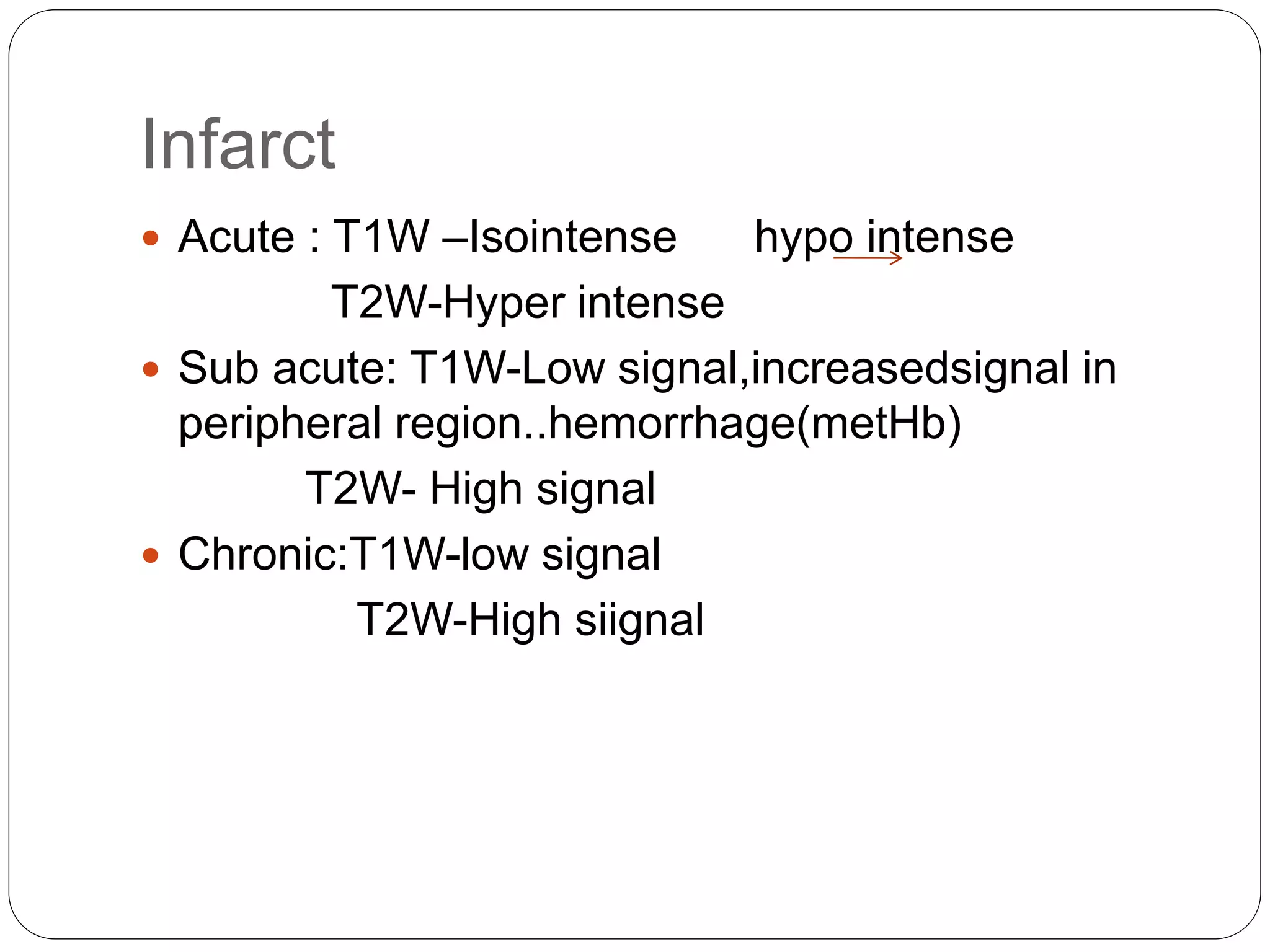 Infarct
 Acute : T1W –Isointense hypo intense
T2W-Hyper intense
 Sub acute: T1W-Low signal,increasedsignal in
peripheral region..hemorrhage(metHb)
T2W- High signal
 Chronic:T1W-low signal
T2W-High siignal
 
