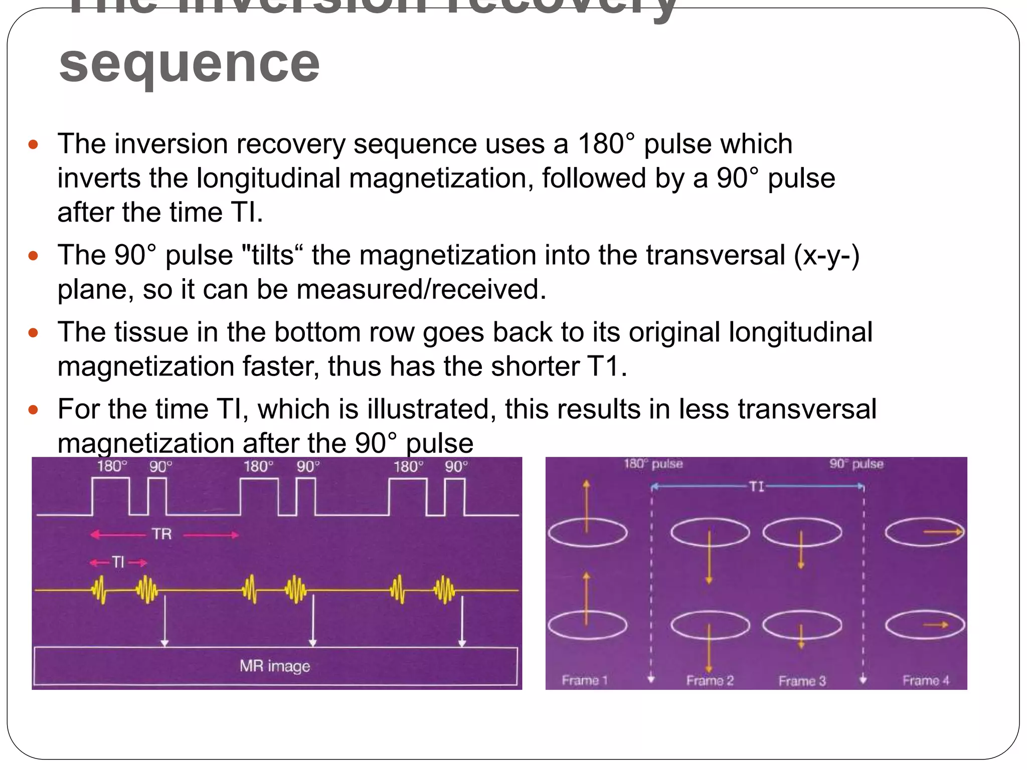 The inversion recovery
sequence
 The inversion recovery sequence uses a 180° pulse which
inverts the longitudinal magnetization, followed by a 90° pulse
after the time TI.
 The 90° pulse "tilts“ the magnetization into the transversal (x-y-)
plane, so it can be measured/received.
 The tissue in the bottom row goes back to its original longitudinal
magnetization faster, thus has the shorter T1.
 For the time TI, which is illustrated, this results in less transversal
magnetization after the 90° pulse
 