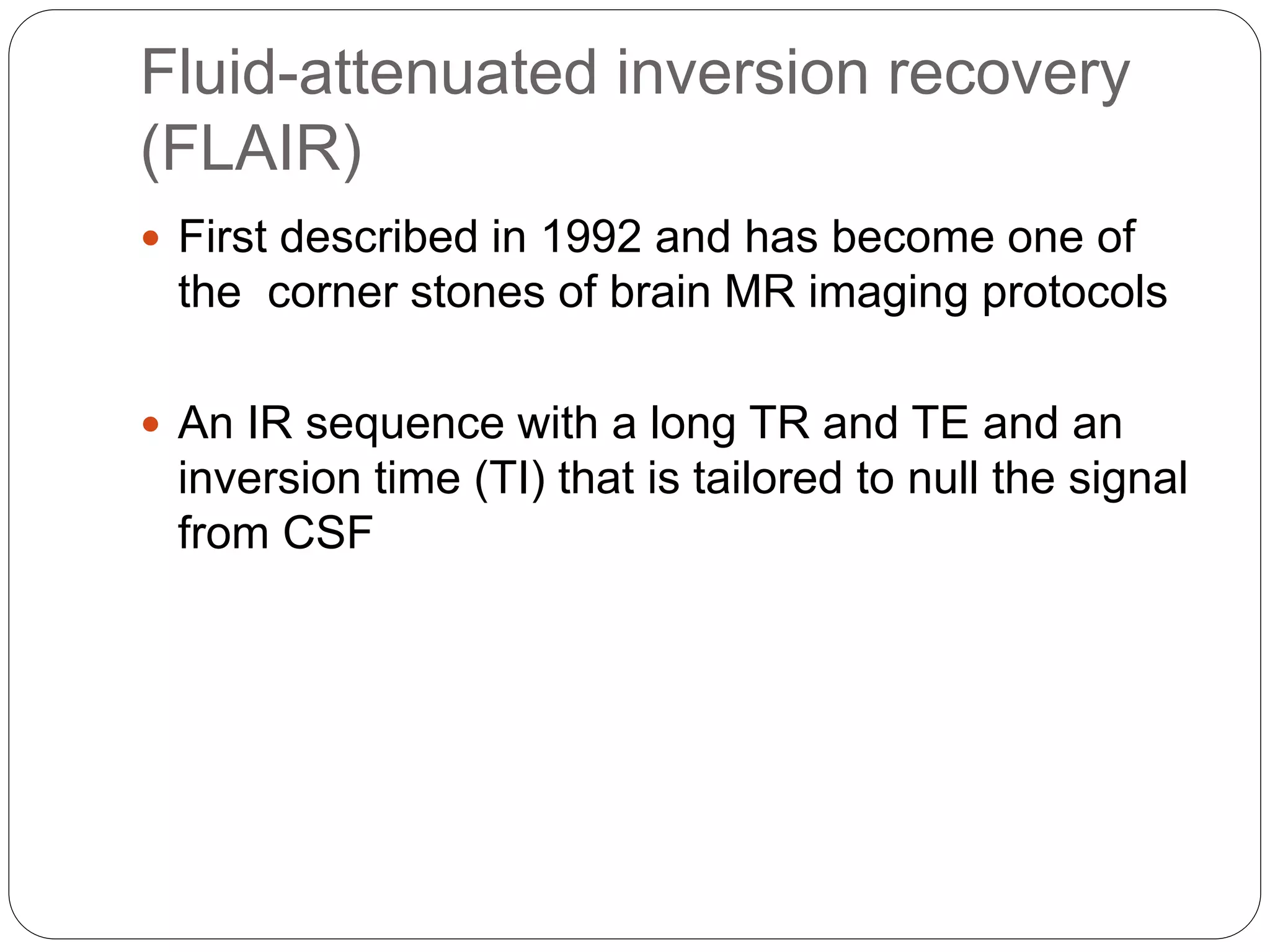 Fluid-attenuated inversion recovery
(FLAIR)
 First described in 1992 and has become one of
the corner stones of brain MR imaging protocols
 An IR sequence with a long TR and TE and an
inversion time (TI) that is tailored to null the signal
from CSF
 