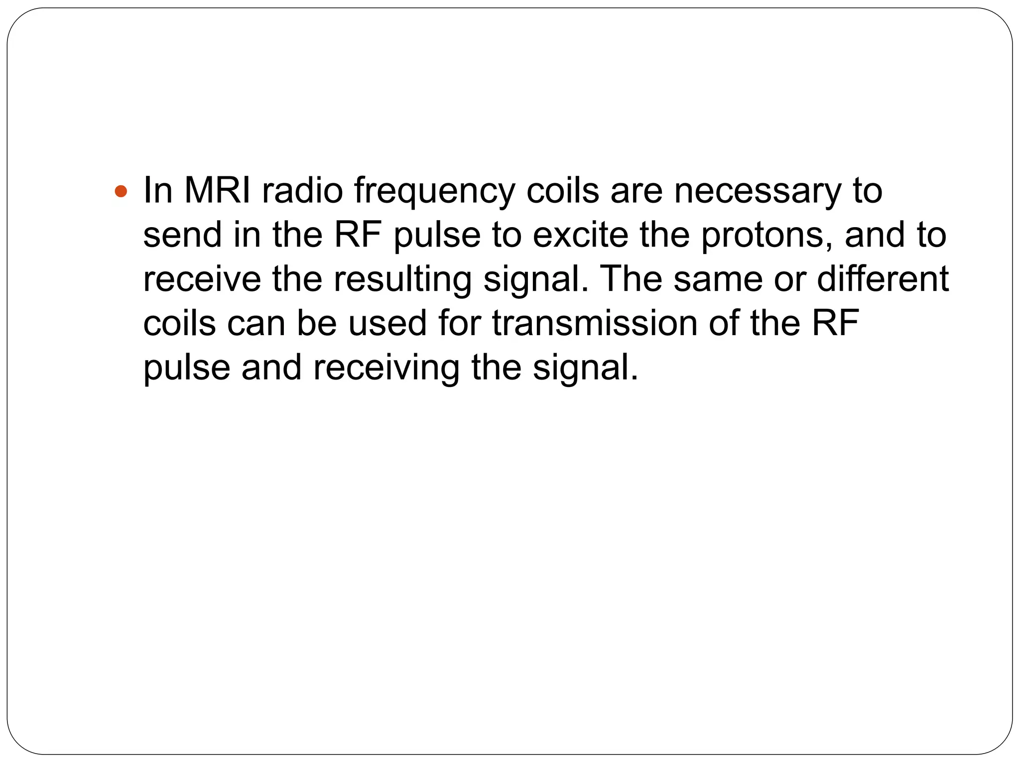  In MRI radio frequency coils are necessary to
send in the RF pulse to excite the protons, and to
receive the resulting signal. The same or different
coils can be used for transmission of the RF
pulse and receiving the signal.
 