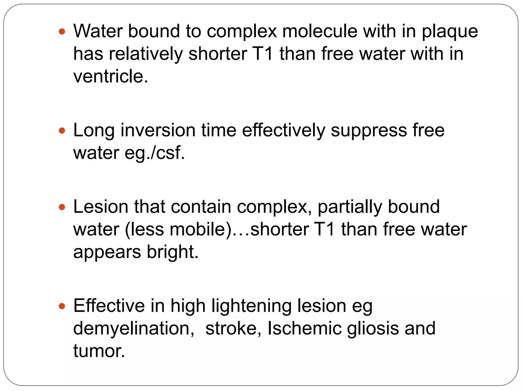  Water bound to complex molecule with in plaque
has relatively shorter T1 than free water with in
ventricle.
 Long inversion time effectively suppress free
water eg./csf.
 Lesion that contain complex, partially bound
water (less mobile)…shorter T1 than free water
appears bright.
 Effective in high lightening lesion eg
demyelination, stroke, Ischemic gliosis and
tumor.
 