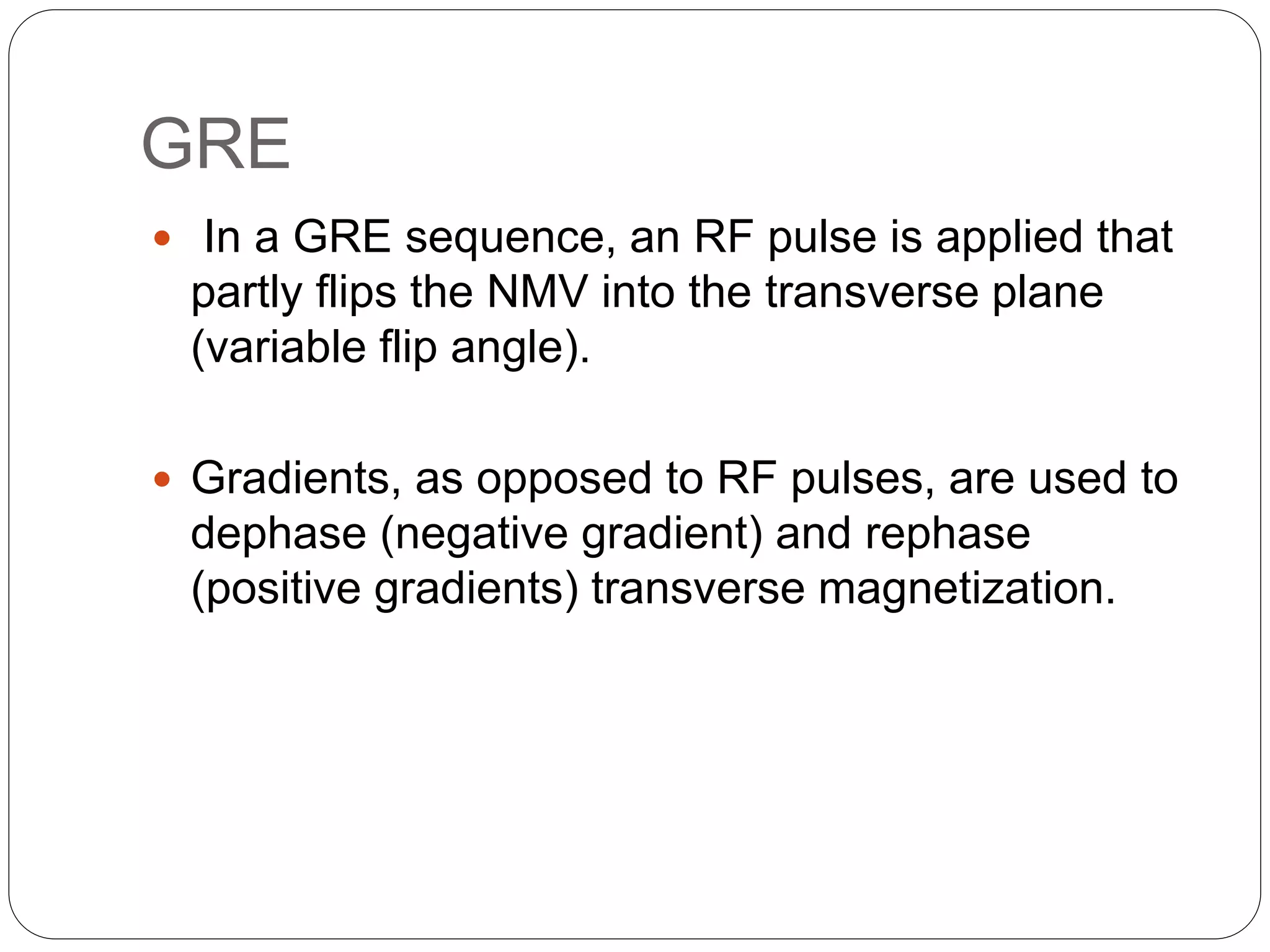 GRE
 In a GRE sequence, an RF pulse is applied that
partly flips the NMV into the transverse plane
(variable flip angle).
 Gradients, as opposed to RF pulses, are used to
dephase (negative gradient) and rephase
(positive gradients) transverse magnetization.
 