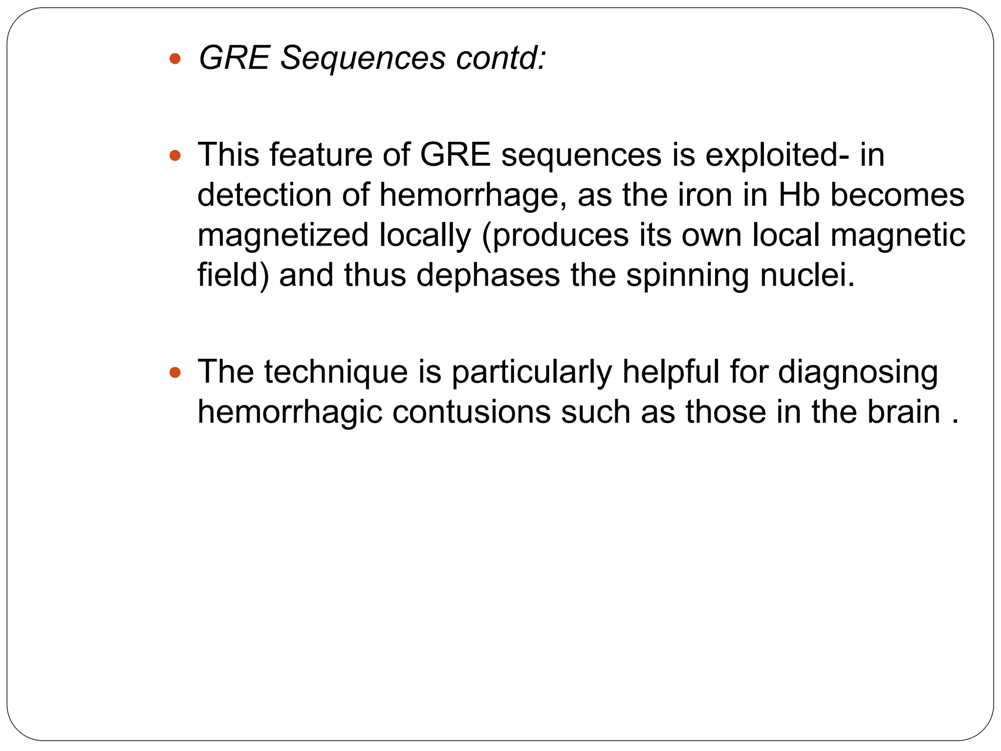  GRE Sequences contd:
 This feature of GRE sequences is exploited- in
detection of hemorrhage, as the iron in Hb becomes
magnetized locally (produces its own local magnetic
field) and thus dephases the spinning nuclei.
 The technique is particularly helpful for diagnosing
hemorrhagic contusions such as those in the brain .
 