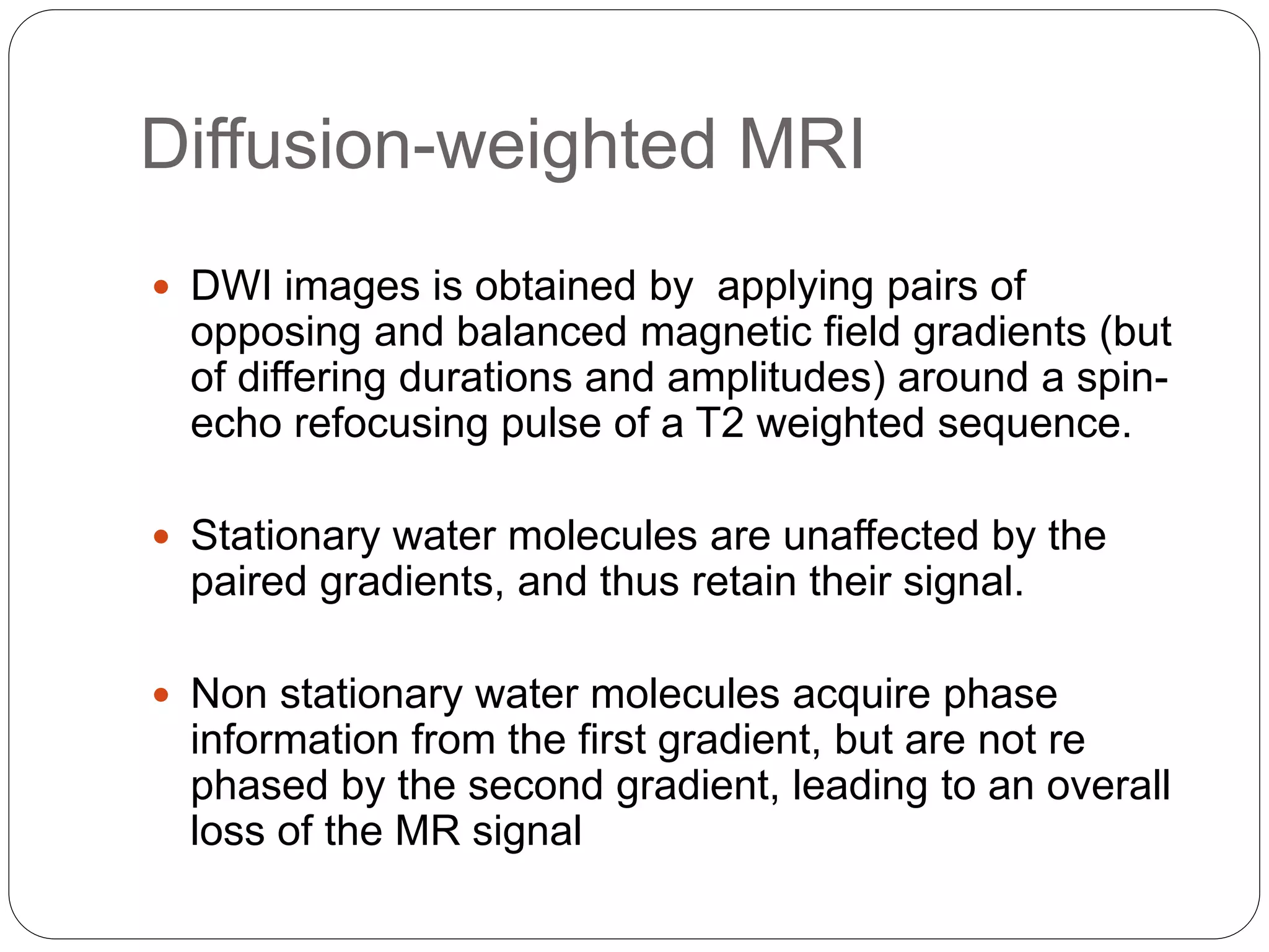 Diffusion-weighted MRI
 DWI images is obtained by applying pairs of
opposing and balanced magnetic field gradients (but
of differing durations and amplitudes) around a spin-
echo refocusing pulse of a T2 weighted sequence.
 Stationary water molecules are unaffected by the
paired gradients, and thus retain their signal.
 Non stationary water molecules acquire phase
information from the first gradient, but are not re
phased by the second gradient, leading to an overall
loss of the MR signal
 