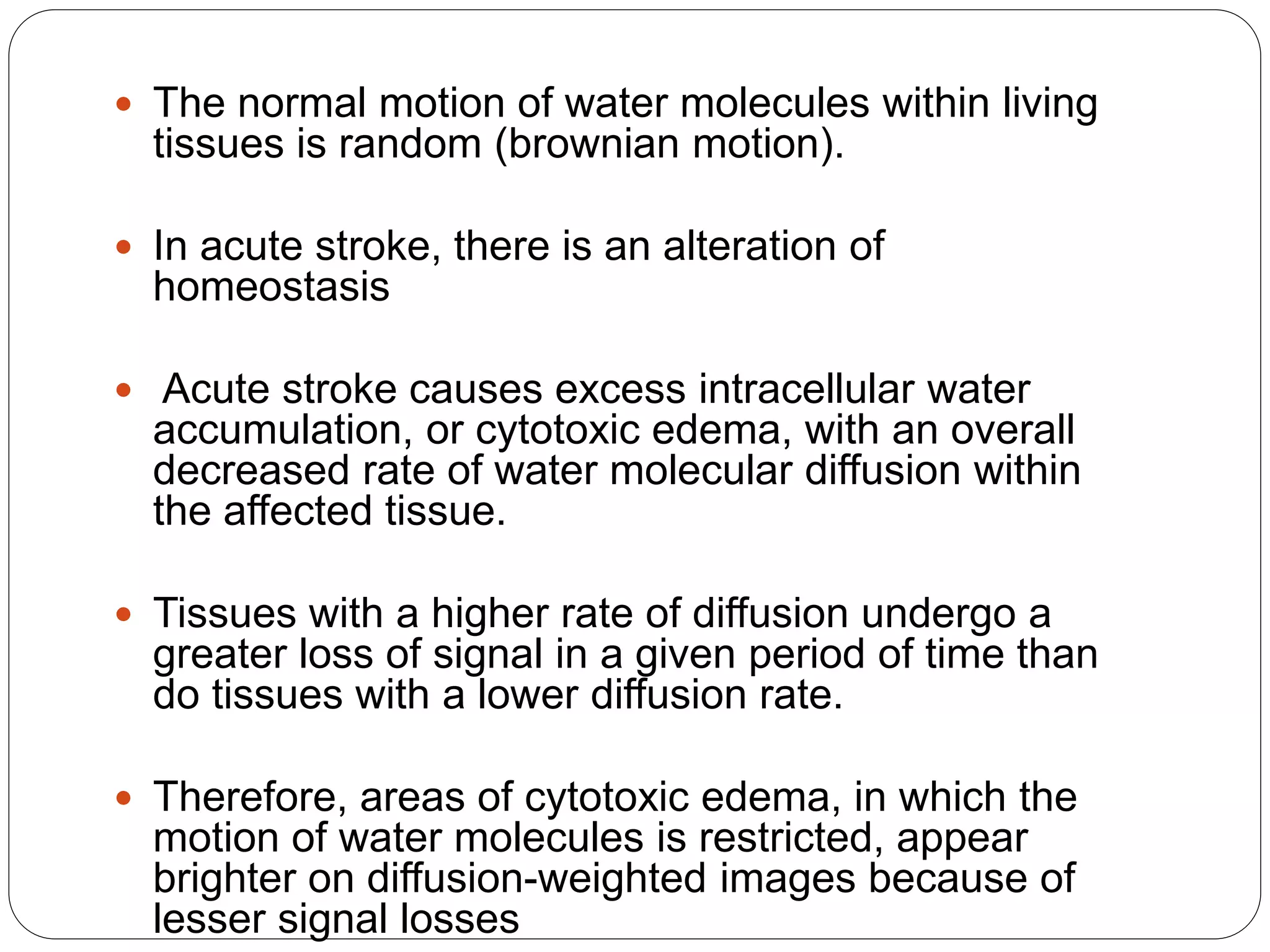  The normal motion of water molecules within living
tissues is random (brownian motion).
 In acute stroke, there is an alteration of
homeostasis
 Acute stroke causes excess intracellular water
accumulation, or cytotoxic edema, with an overall
decreased rate of water molecular diffusion within
the affected tissue.
 Tissues with a higher rate of diffusion undergo a
greater loss of signal in a given period of time than
do tissues with a lower diffusion rate.
 Therefore, areas of cytotoxic edema, in which the
motion of water molecules is restricted, appear
brighter on diffusion-weighted images because of
lesser signal losses
 