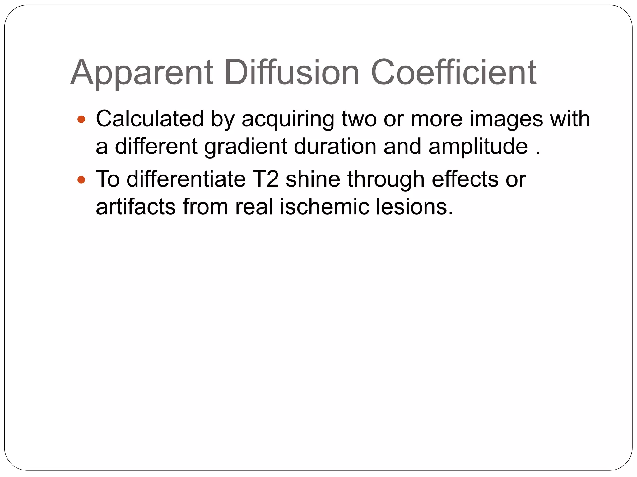 Apparent Diffusion Coefficient
 Calculated by acquiring two or more images with
a different gradient duration and amplitude .
 To differentiate T2 shine through effects or
artifacts from real ischemic lesions.
 