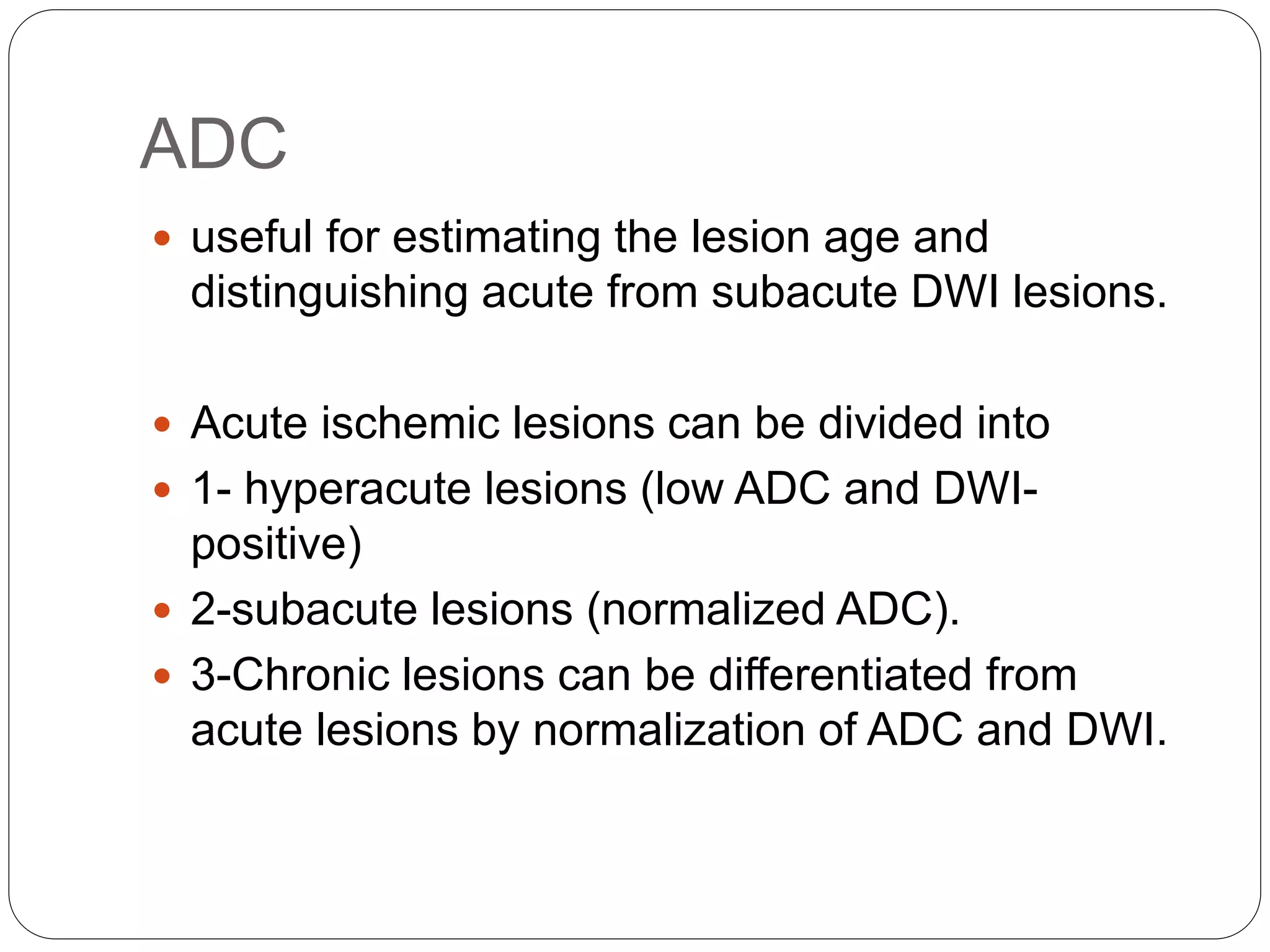 ADC
 useful for estimating the lesion age and
distinguishing acute from subacute DWI lesions.
 Acute ischemic lesions can be divided into
 1- hyperacute lesions (low ADC and DWI-
positive)
 2-subacute lesions (normalized ADC).
 3-Chronic lesions can be differentiated from
acute lesions by normalization of ADC and DWI.
 