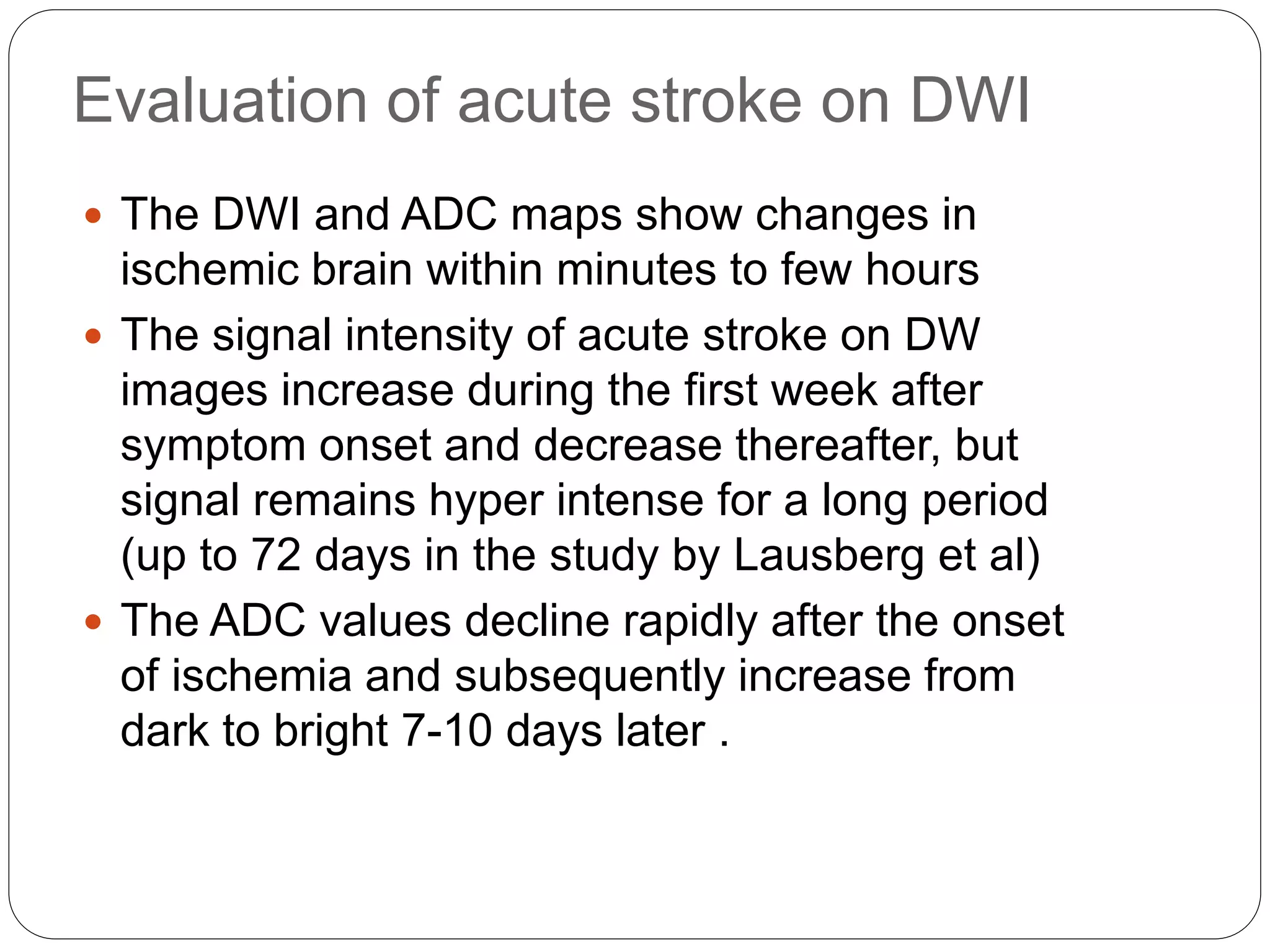 Evaluation of acute stroke on DWI
 The DWI and ADC maps show changes in
ischemic brain within minutes to few hours
 The signal intensity of acute stroke on DW
images increase during the first week after
symptom onset and decrease thereafter, but
signal remains hyper intense for a long period
(up to 72 days in the study by Lausberg et al)
 The ADC values decline rapidly after the onset
of ischemia and subsequently increase from
dark to bright 7-10 days later .
 