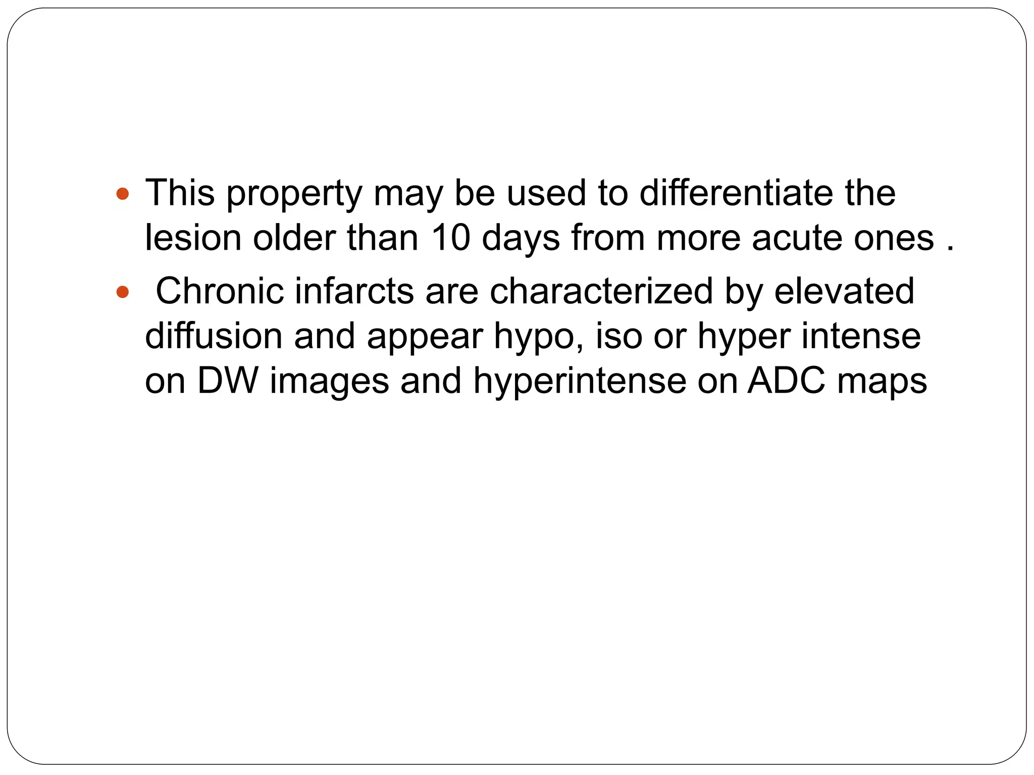  This property may be used to differentiate the
lesion older than 10 days from more acute ones .
 Chronic infarcts are characterized by elevated
diffusion and appear hypo, iso or hyper intense
on DW images and hyperintense on ADC maps
 