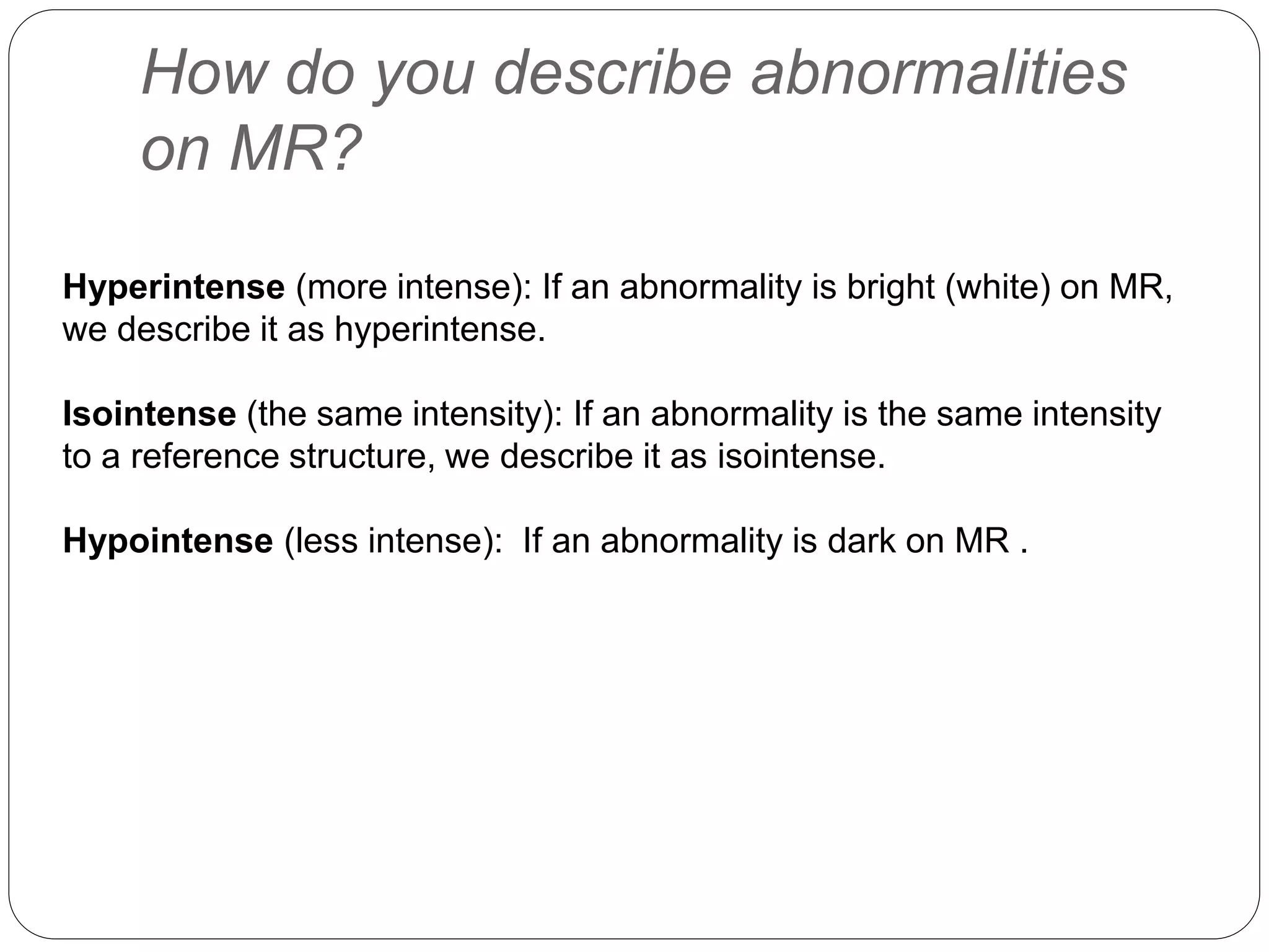 How do you describe abnormalities
on MR?
Hyperintense (more intense): If an abnormality is bright (white) on MR,
we describe it as hyperintense.
Isointense (the same intensity): If an abnormality is the same intensity
to a reference structure, we describe it as isointense.
Hypointense (less intense): If an abnormality is dark on MR .
 