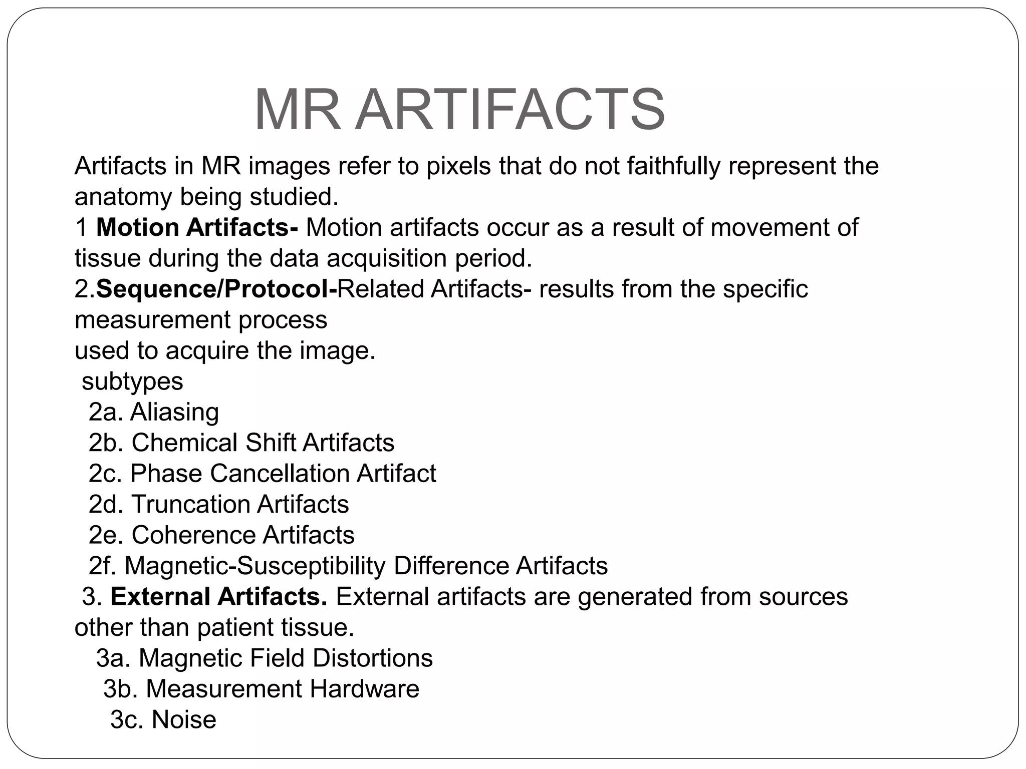 MR ARTIFACTS
Artifacts in MR images refer to pixels that do not faithfully represent the
anatomy being studied.
1 Motion Artifacts- Motion artifacts occur as a result of movement of
tissue during the data acquisition period.
2.Sequence/Protocol-Related Artifacts- results from the specific
measurement process
used to acquire the image.
subtypes
2a. Aliasing
2b. Chemical Shift Artifacts
2c. Phase Cancellation Artifact
2d. Truncation Artifacts
2e. Coherence Artifacts
2f. Magnetic-Susceptibility Difference Artifacts
3. External Artifacts. External artifacts are generated from sources
other than patient tissue.
3a. Magnetic Field Distortions
3b. Measurement Hardware
3c. Noise
 