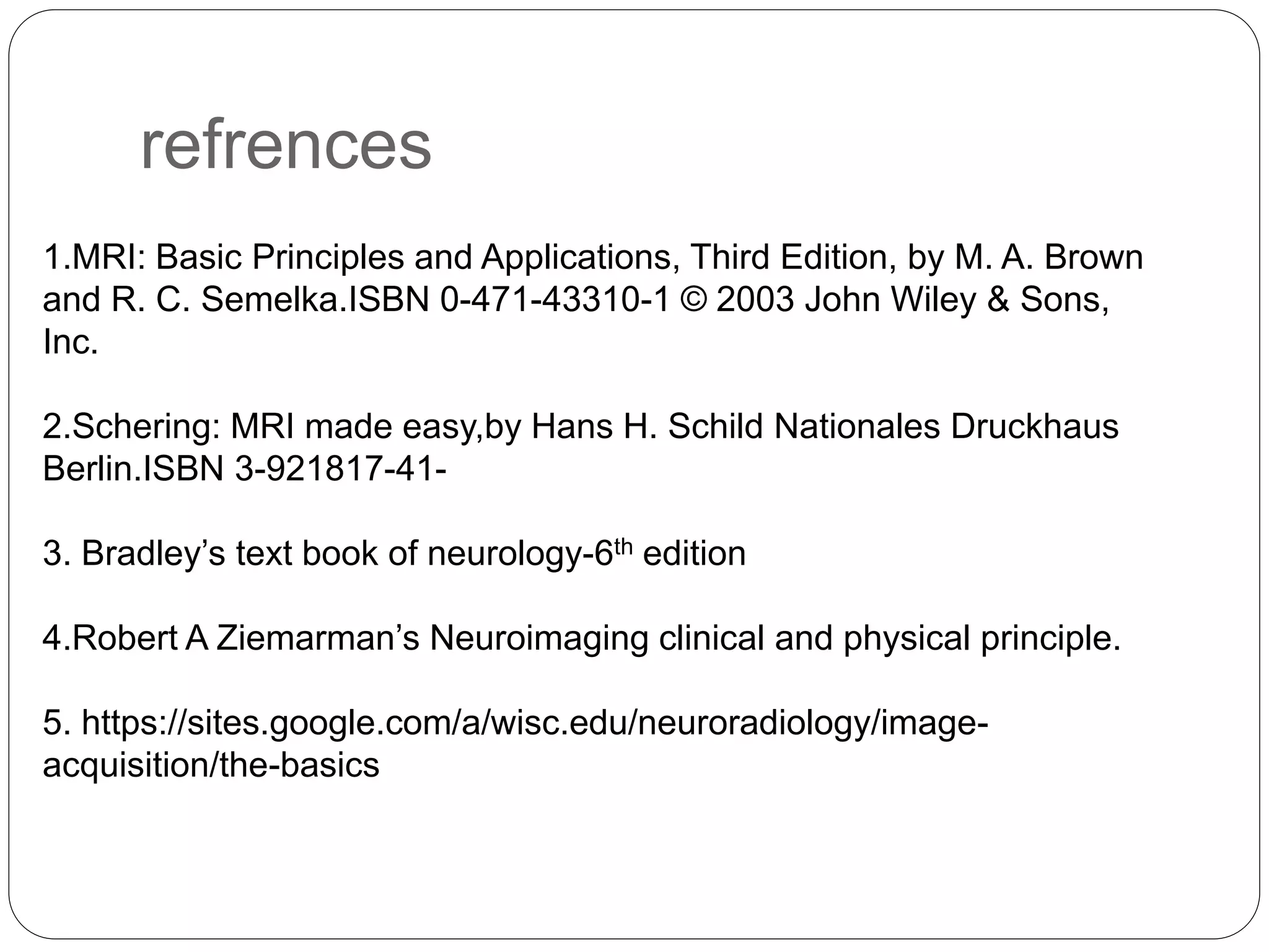 refrences
1.MRI: Basic Principles and Applications, Third Edition, by M. A. Brown
and R. C. Semelka.ISBN 0-471-43310-1 © 2003 John Wiley & Sons,
Inc.
2.Schering: MRI made easy,by Hans H. Schild Nationales Druckhaus
Berlin.ISBN 3-921817-41-
3. Bradley’s text book of neurology-6th edition
4.Robert A Ziemarman’s Neuroimaging clinical and physical principle.
5. https://sites.google.com/a/wisc.edu/neuroradiology/image-
acquisition/the-basics
 