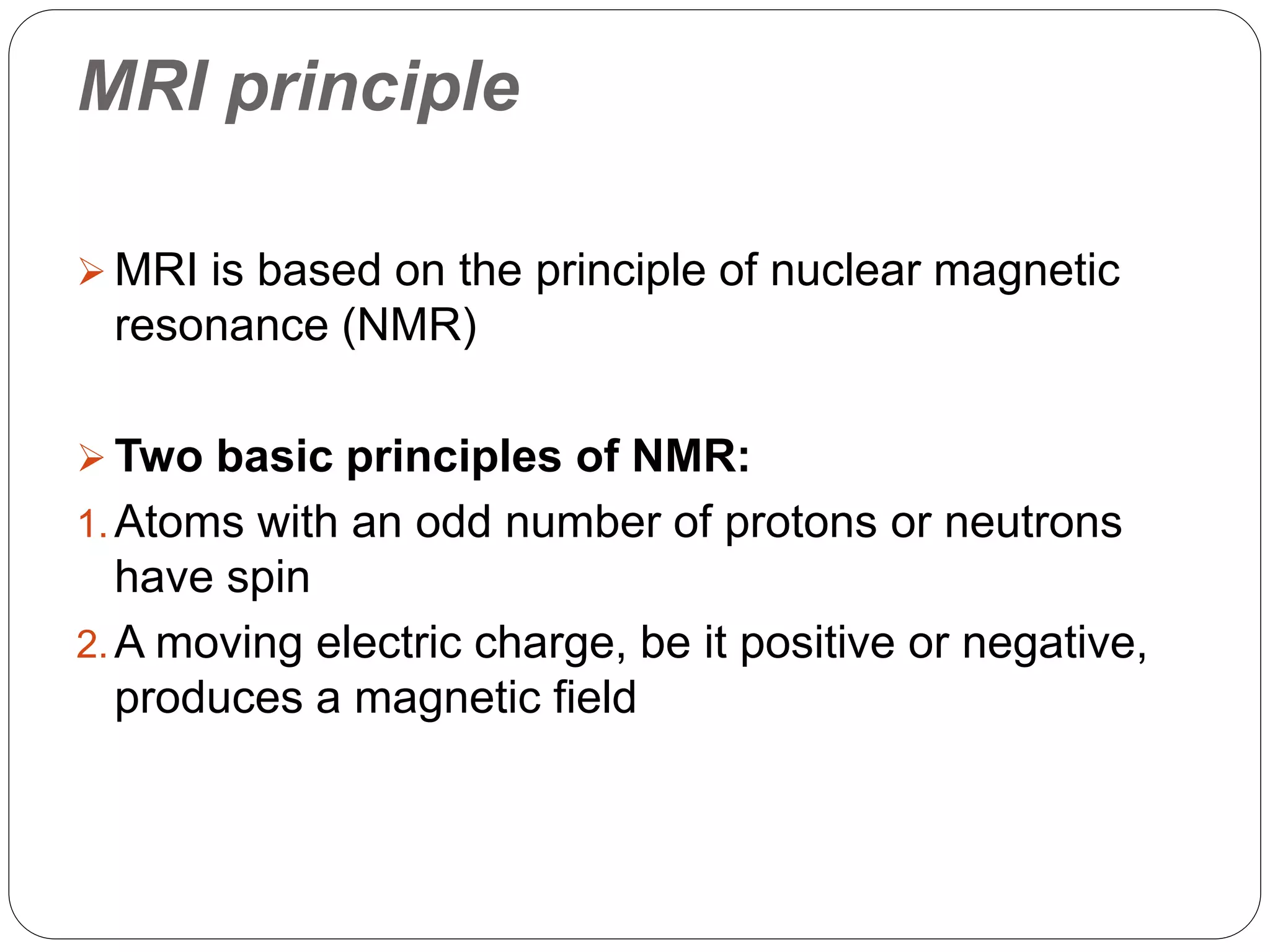 MRI principle
 MRI is based on the principle of nuclear magnetic
resonance (NMR)
 Two basic principles of NMR:
1.Atoms with an odd number of protons or neutrons
have spin
2.A moving electric charge, be it positive or negative,
produces a magnetic field
 
