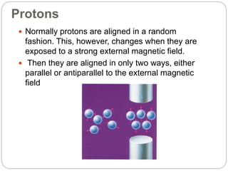Protons
 Normally protons are aligned in a random
fashion. This, however, changes when they are
exposed to a strong external magnetic field.
 Then they are aligned in only two ways, either
parallel or antiparallel to the external magnetic
field
 