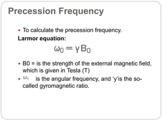 Precession Frequency
 To calculate the precession frequency.
Larmor equation:
 B0 = is the strength of the external magnetic field,
which is given in Tesla (T)
 is the angular frequency, and ‘y’is the so-
called gyromagnetic ratio.
 