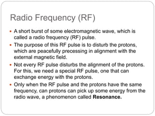 Radio Frequency (RF)
 A short burst of some electromagnetic wave, which is
called a radio frequency (RF) pulse.
 The purpose of this RF pulse is to disturb the protons,
which are peacefully precessing in alignment with the
external magnetic field.
 Not every RF pulse disturbs the alignment of the protons.
For this, we need a special RF pulse, one that can
exchange energy with the protons.
 Only when the RF pulse and the protons have the same
frequency, can protons can pick up some energy from the
radio wave, a phenomenon called Resonance.
 