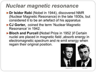 Nuclear magnetic resonance
►Dr Isidor Rabi (Nobel in 1944), discovered NMR
(Nuclear Magnetic Resonance) in the late 1930s, but
considered it to be an artefact of his apparatus
►CJ Gorter, coined the term ‘Nuclear Magnetic
Resonance’ in 1942.
►Bloch and Purcell (Nobel Prize in 1952 )if Certain
nuclei are placed in magnetic field ,absorb energy in
electromagnetic spectrum and re emit energy when
regain their original position.
 