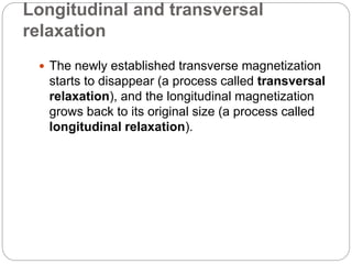 Longitudinal and transversal
relaxation
 The newly established transverse magnetization
starts to disappear (a process called transversal
relaxation), and the longitudinal magnetization
grows back to its original size (a process called
longitudinal relaxation).
 