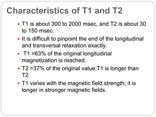 Characteristics of T1 and T2
 T1 is about 300 to 2000 msec, and T2 is about 30
to 150 msec.
 It is difficult to pinpoint the end of the longitudinal
and transversal relaxation exactly.
 T1 =63% of the original longitudinal
magnetization is reached.
 T2 =37% of the original value,T1 is longer than
T2
 T1 varies with the magnetic field strength; it is
longer in stronger magnetic fields.
 