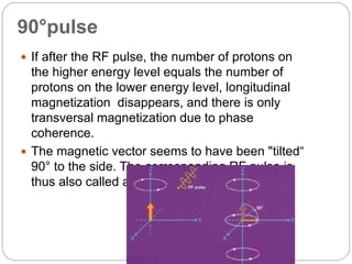 90°pulse
 If after the RF pulse, the number of protons on
the higher energy level equals the number of
protons on the lower energy level, longitudinal
magnetization disappears, and there is only
transversal magnetization due to phase
coherence.
 The magnetic vector seems to have been "tilted“
90° to the side. The corresponding RF pulse is
thus also called a 90° pulse
 