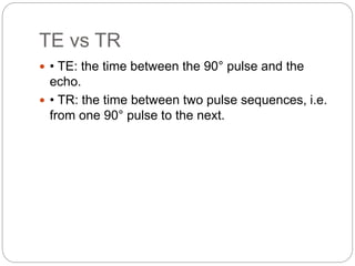 TE vs TR
 • TE: the time between the 90° pulse and the
echo.
 • TR: the time between two pulse sequences, i.e.
from one 90° pulse to the next.
 