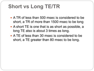Short vs Long TE/TR
 A TR of less than 500 msec is considered to be
short, a TR of more than 1500 msec to be long
 A short TE is one that is as short as possible, a
long TE also is about 3 times as long.
 A TE of less than 30 msec is considered to be
short, a TE greater than 80 msec to be long.
 