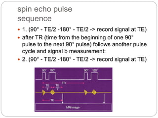 spin echo pulse
sequence
 1. (90° - TE/2 -180° - TE/2 -> record signal at TE)
 after TR (time from the beginning of one 90°
pulse to the next 90° pulse) follows another pulse
cycle and signal b measurement:
 2. (90° - TE/2 -180° - TE/2 -> record signal at TE)
 