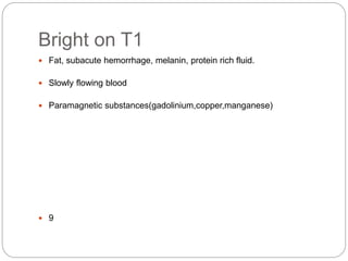 Bright on T1
 Fat, subacute hemorrhage, melanin, protein rich fluid.
 Slowly flowing blood
 Paramagnetic substances(gadolinium,copper,manganese)
 9
 