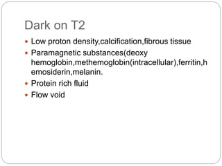 Dark on T2
 Low proton density,calcification,fibrous tissue
 Paramagnetic substances(deoxy
hemoglobin,methemoglobin(intracellular),ferritin,h
emosiderin,melanin.
 Protein rich fluid
 Flow void
 