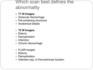 Which scan best defines the
abnormality
 T1 W Images:
 Subacute Hemorrhage
 Fat-containing structures
 Anatomical Details
 T2 W Images:
 Edema
 Demyelination
 Infarction
 Chronic Hemorrhage
 FLAIR Images:
 Edema,
 Demyelination
 Infarction esp. in Periventricular location
 