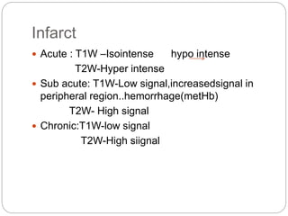 Infarct
 Acute : T1W –Isointense hypo intense
T2W-Hyper intense
 Sub acute: T1W-Low signal,increasedsignal in
peripheral region..hemorrhage(metHb)
T2W- High signal
 Chronic:T1W-low signal
T2W-High siignal
 