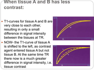 When tissue A and B has less
contrast:
 T1-curves for tissue A and B are
very close to each other,
resulting in only a small
difference in signal intensity
between the tissues at TR.
 NOW- the T1-curve of tissue A
is shifted to the left, as contrast
agent entered tissue A but not
tissue B. At the same time TR
there now is a much greater
difference in signal intensity, i.e.
tissue contrast
 