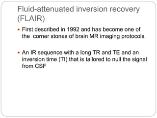 Fluid-attenuated inversion recovery
(FLAIR)
 First described in 1992 and has become one of
the corner stones of brain MR imaging protocols
 An IR sequence with a long TR and TE and an
inversion time (TI) that is tailored to null the signal
from CSF
 