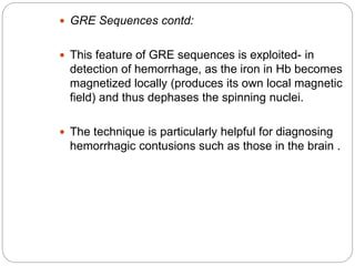  GRE Sequences contd:
 This feature of GRE sequences is exploited- in
detection of hemorrhage, as the iron in Hb becomes
magnetized locally (produces its own local magnetic
field) and thus dephases the spinning nuclei.
 The technique is particularly helpful for diagnosing
hemorrhagic contusions such as those in the brain .
 