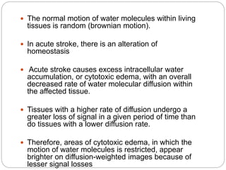  The normal motion of water molecules within living
tissues is random (brownian motion).
 In acute stroke, there is an alteration of
homeostasis
 Acute stroke causes excess intracellular water
accumulation, or cytotoxic edema, with an overall
decreased rate of water molecular diffusion within
the affected tissue.
 Tissues with a higher rate of diffusion undergo a
greater loss of signal in a given period of time than
do tissues with a lower diffusion rate.
 Therefore, areas of cytotoxic edema, in which the
motion of water molecules is restricted, appear
brighter on diffusion-weighted images because of
lesser signal losses
 