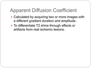 Apparent Diffusion Coefficient
 Calculated by acquiring two or more images with
a different gradient duration and amplitude .
 To differentiate T2 shine through effects or
artifacts from real ischemic lesions.
 