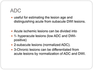 ADC
 useful for estimating the lesion age and
distinguishing acute from subacute DWI lesions.
 Acute ischemic lesions can be divided into
 1- hyperacute lesions (low ADC and DWI-
positive)
 2-subacute lesions (normalized ADC).
 3-Chronic lesions can be differentiated from
acute lesions by normalization of ADC and DWI.
 