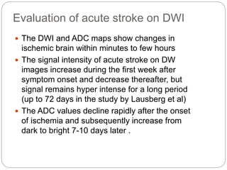 Evaluation of acute stroke on DWI
 The DWI and ADC maps show changes in
ischemic brain within minutes to few hours
 The signal intensity of acute stroke on DW
images increase during the first week after
symptom onset and decrease thereafter, but
signal remains hyper intense for a long period
(up to 72 days in the study by Lausberg et al)
 The ADC values decline rapidly after the onset
of ischemia and subsequently increase from
dark to bright 7-10 days later .
 